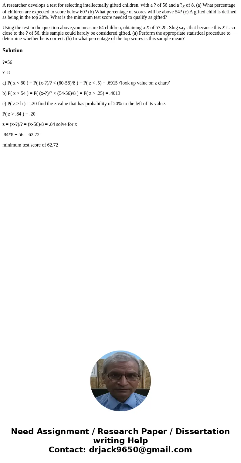 A researcher develops a test for selecting intellectually gifted children, with a ? of 56 and a ?X of 8. (a) What percentage of children are expected to score b A researcher develops a test for selecting intellectually gifted children, with a ? of 56 and a ?X of 8. (a) What percentage of children are expected to score b