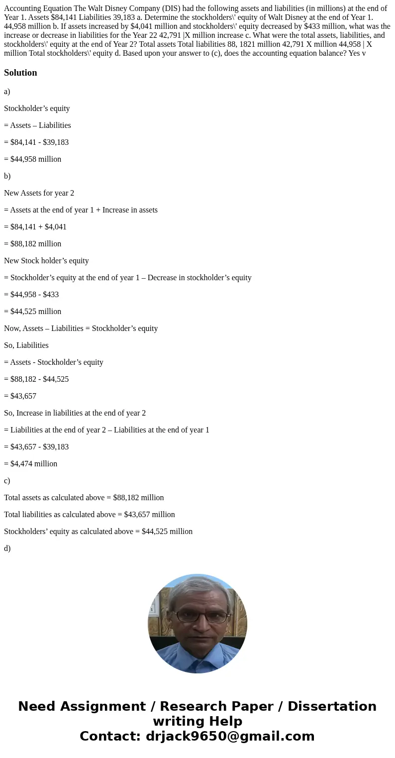 Accounting Equation The Walt Disney Company (DIS) had the following assets and liabilities (in millions) at the end of Year 1. Assets $84,141 Liabilities 39,18  Accounting Equation The Walt Disney Company (DIS) had the following assets and liabilities (in millions) at the end of Year 1. Assets $84,141 Liabilities 39,18