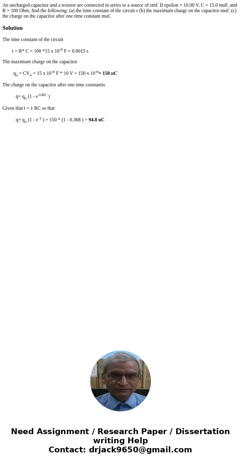 An uncharged capacitor and a resistor are connected in series to a source of emf. If epsilon = 10.00 V, C = 15.0 muF, and R = 100 Ohm, find the following: (a)   An uncharged capacitor and a resistor are connected in series to a source of emf. If epsilon = 10.00 V, C = 15.0 muF, and R = 100 Ohm, find the following: (a)