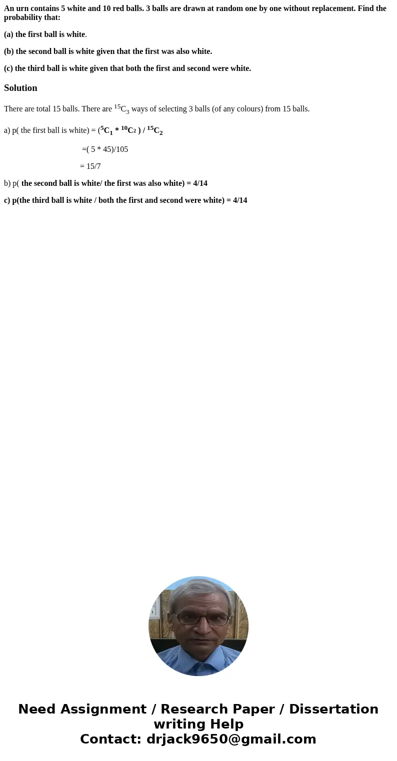 An urn contains 5 white and 10 red balls. 3 balls are drawn at random one by one without replacement. Find the probability that: (a) the first ball is white. (b An urn contains 5 white and 10 red balls. 3 balls are drawn at random one by one without replacement. Find the probability that: (a) the first ball is white. (b