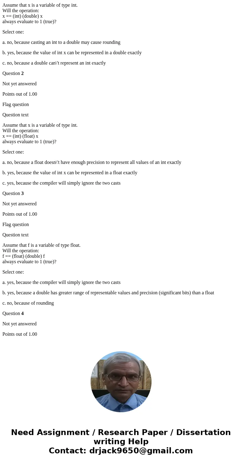 Assume that x is a variable of type int. Will the operation: x == (int) (double) x always evaluate to 1 (true)? Select one: a. no, because casting an int to a d Assume that x is a variable of type int. Will the operation: x == (int) (double) x always evaluate to 1 (true)? Select one: a. no, because casting an int to a d