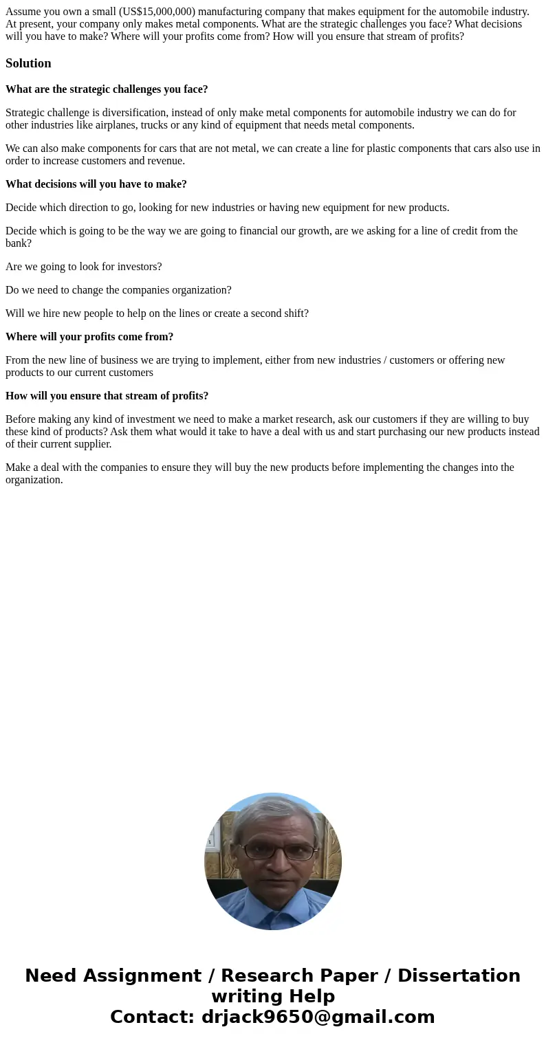 Assume you own a small (US$15,000,000) manufacturing company that makes equipment for the automobile industry. At present, your company only makes metal compone Assume you own a small (US$15,000,000) manufacturing company that makes equipment for the automobile industry. At present, your company only makes metal compone