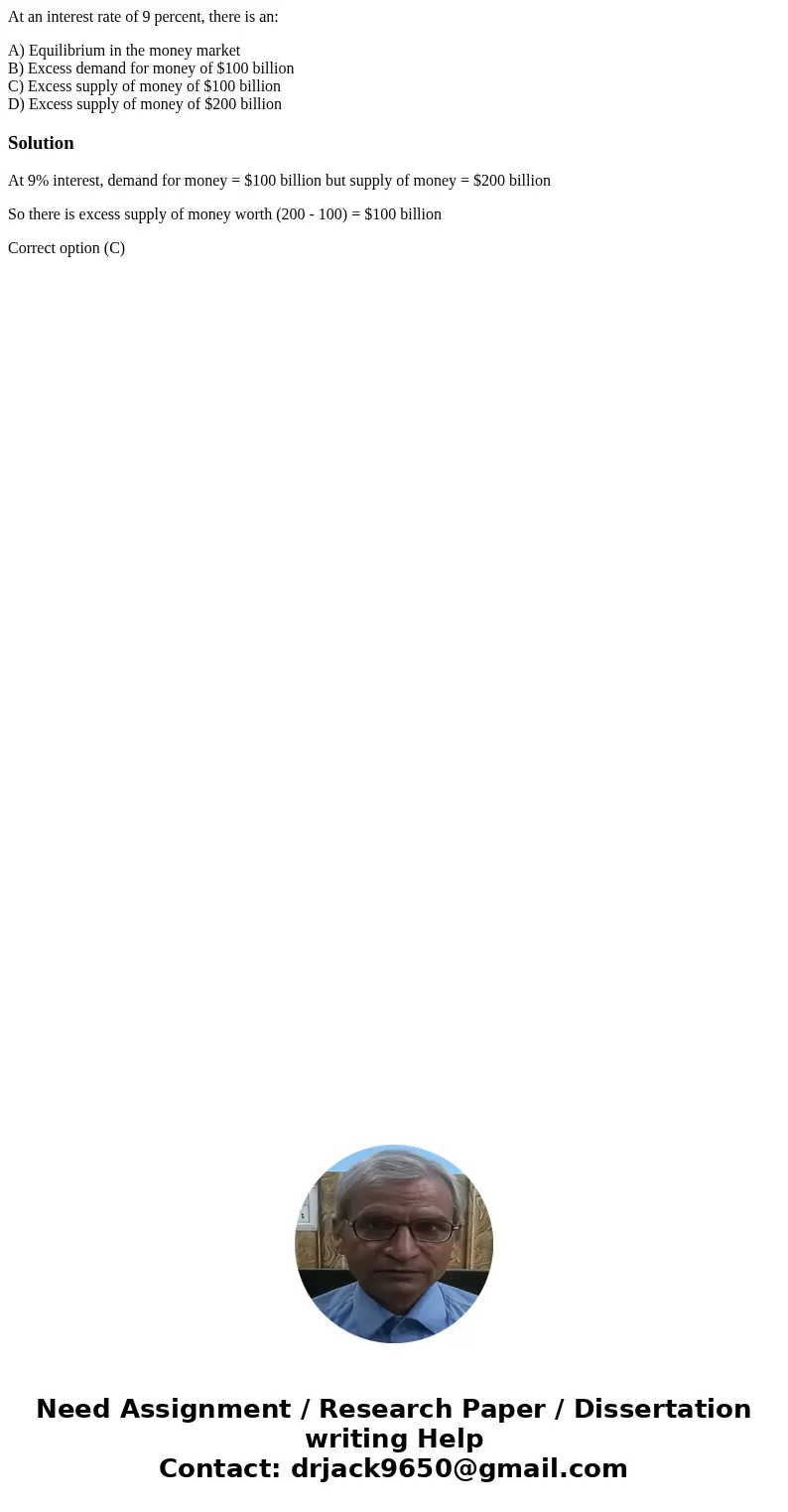 At an interest rate of 9 percent, there is an: A) Equilibrium in the money market B) Excess demand for money of $100 billion C) Excess supply of money of $100 b At an interest rate of 9 percent, there is an: A) Equilibrium in the money market B) Excess demand for money of $100 billion C) Excess supply of money of $100 b