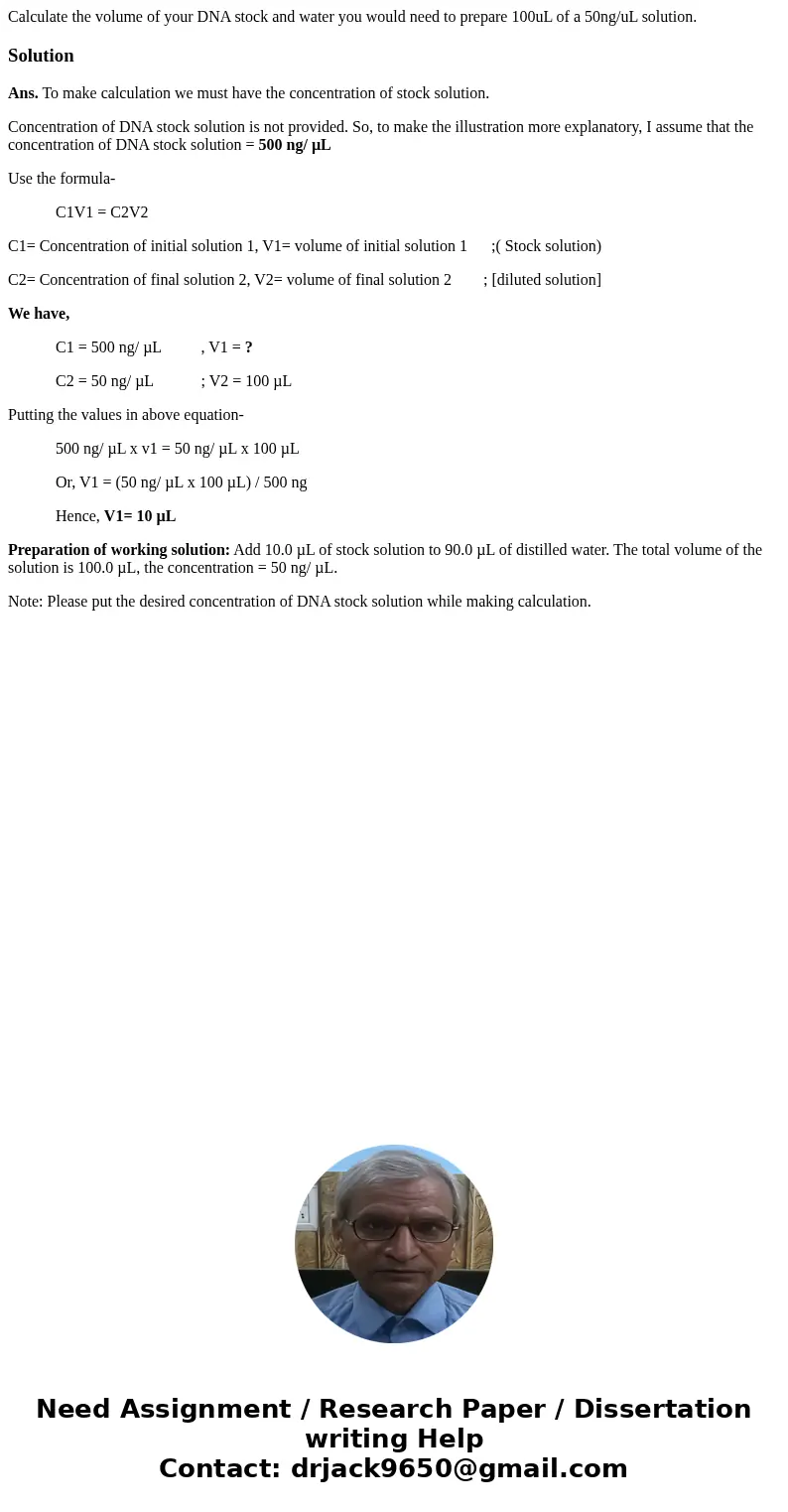 Calculate the volume of your DNA stock and water you would need to prepare 100uL of a 50ng/uL solution.SolutionAns. To make calculation we must have the concent Calculate the volume of your DNA stock and water you would need to prepare 100uL of a 50ng/uL solution.SolutionAns. To make calculation we must have the concent
