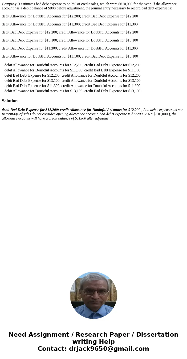 Company B estimates bad debt expense to be 2% of credit sales, which were $610,000 for the year. If the allowance account has a debit balance of $900 before adj