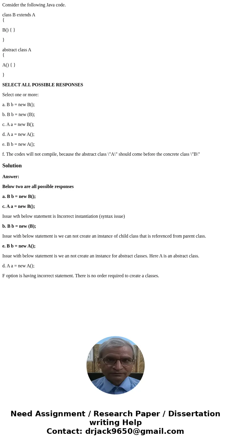 Consider the following Java code. class B extends A { B() { } } abstract class A { A() { } } SELECT ALL POSSIBLE RESPONSES Select one or more: a. B b = new B(); Consider the following Java code. class B extends A { B() { } } abstract class A { A() { } } SELECT ALL POSSIBLE RESPONSES Select one or more: a. B b = new B();