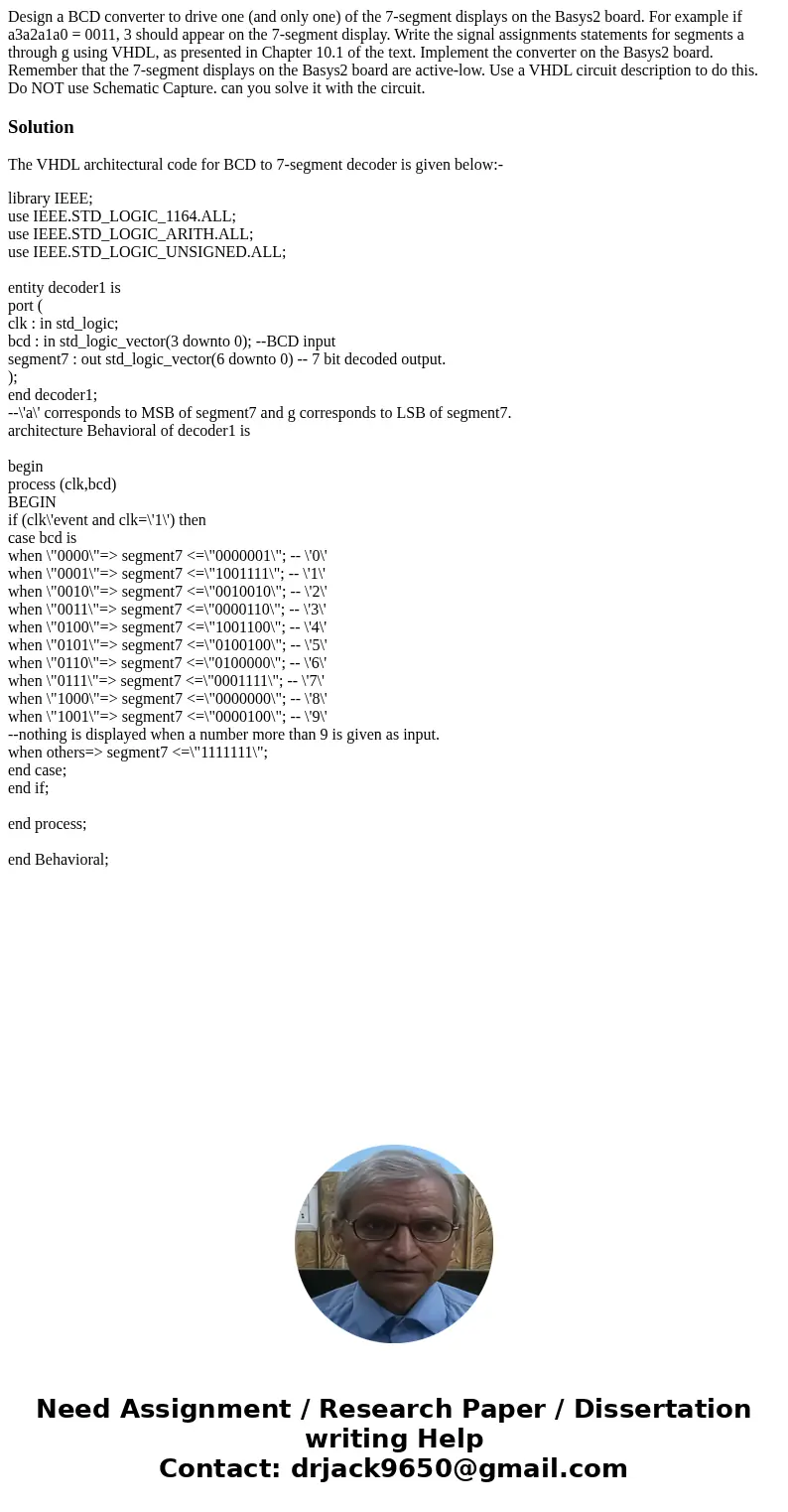 Design a BCD converter to drive one (and only one) of the 7-segment displays on the Basys2 board. For example if a3a2a1a0 = 0011, 3 should appear on the 7-segme Design a BCD converter to drive one (and only one) of the 7-segment displays on the Basys2 board. For example if a3a2a1a0 = 0011, 3 should appear on the 7-segme