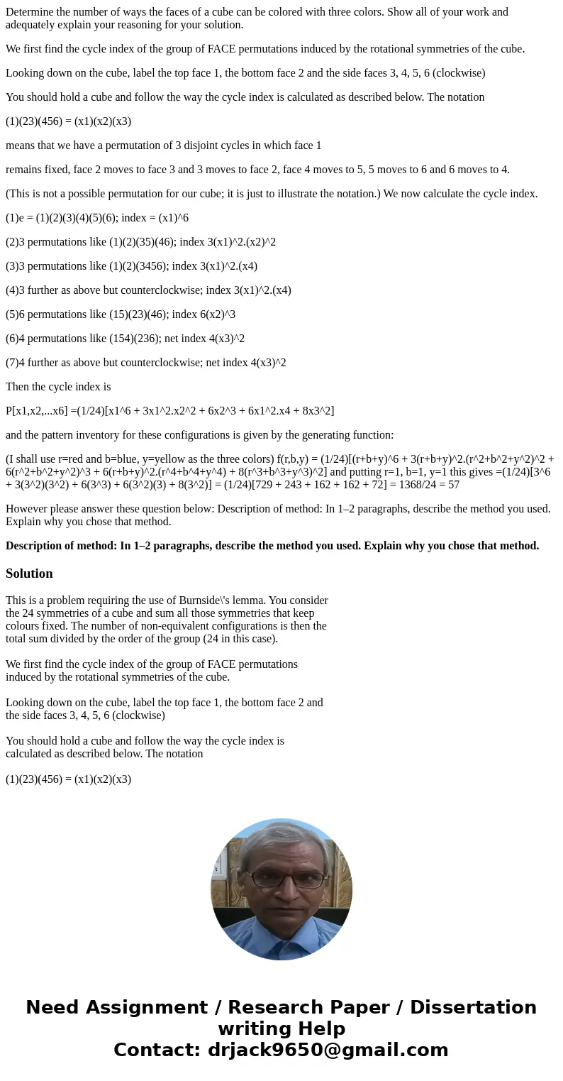Determine the number of ways the faces of a cube can be colored with three colors. Show all of your work and adequately explain your reasoning for your solution Determine the number of ways the faces of a cube can be colored with three colors. Show all of your work and adequately explain your reasoning for your solution
