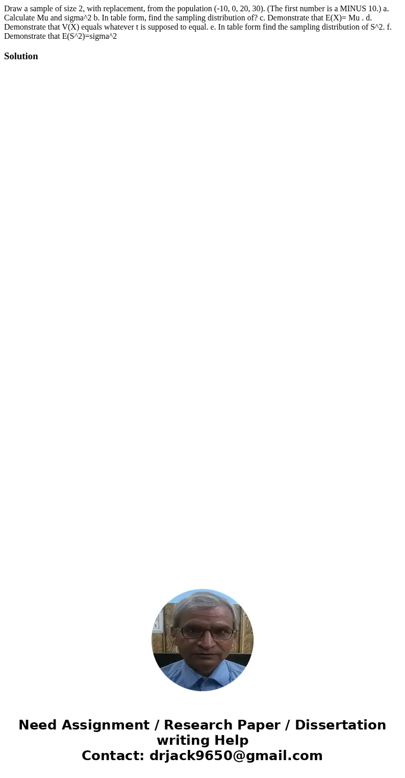 Draw a sample of size 2, with replacement, from the population (-10, 0, 20, 30). (The first number is a MINUS 10.) a. Calculate Mu and sigma^2 b. In table form  Draw a sample of size 2, with replacement, from the population (-10, 0, 20, 30). (The first number is a MINUS 10.) a. Calculate Mu and sigma^2 b. In table form