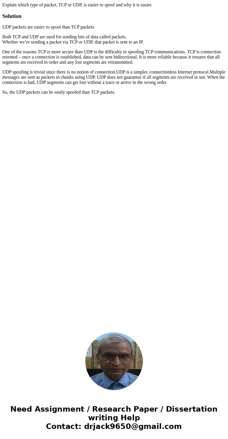Explain which type of packet, TCP or UDP, is easier to spoof and why it is easier.SolutionUDP packets are easier to spoof than TCP packets Both TCP and UDP are  Explain which type of packet, TCP or UDP, is easier to spoof and why it is easier.SolutionUDP packets are easier to spoof than TCP packets Both TCP and UDP are