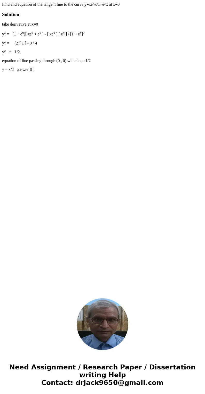 Find and equation of the tangent line to the curve y=xe^x/1+e^x at x=0Solutiontake derivative at x=0 y\' = (1 + ex)[ xex + ex ] - [ xex ] [ ex ] / [1 + ex]2 y\'