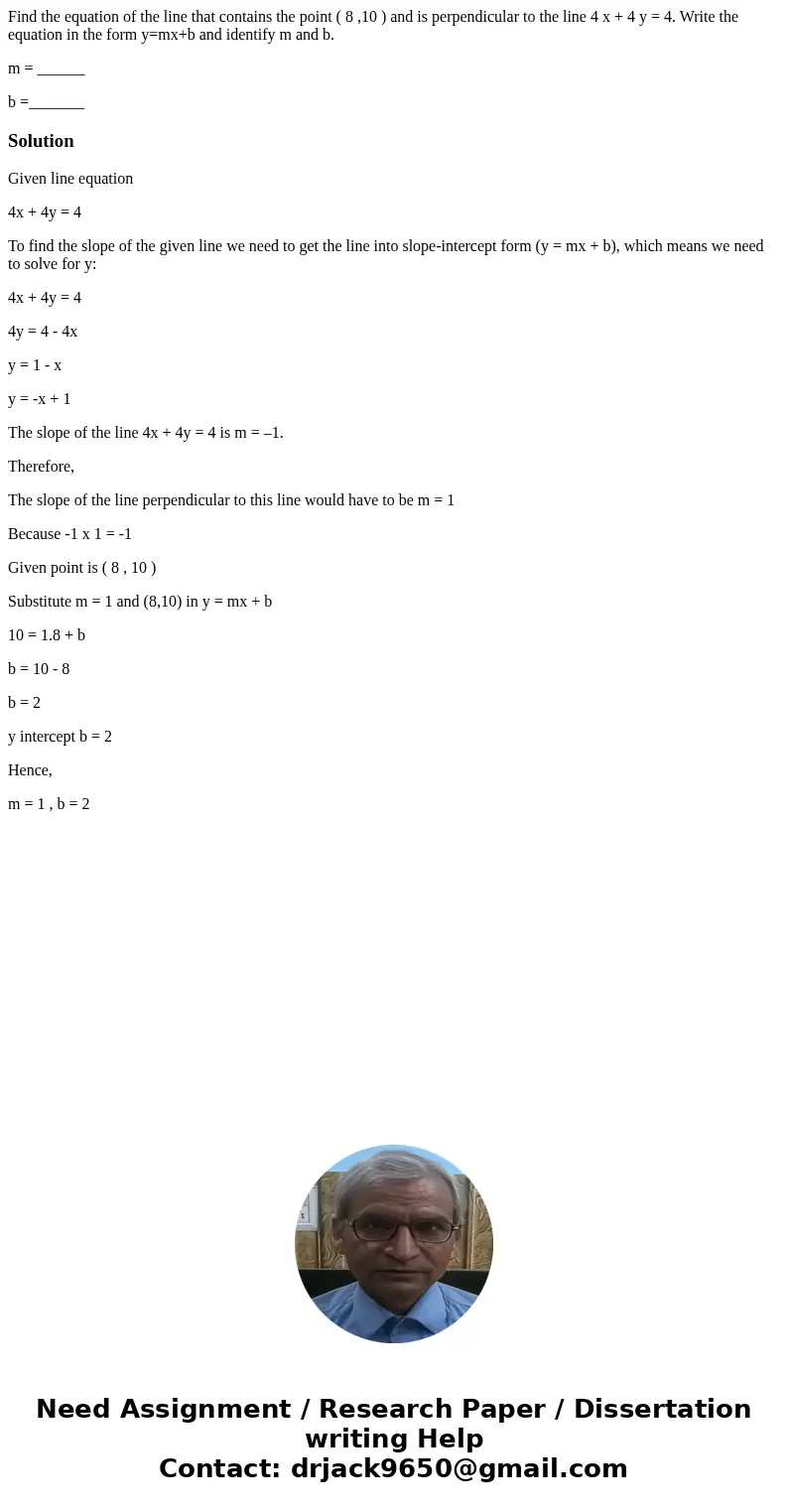 Find the equation of the line that contains the point ( 8 ,10 ) and is perpendicular to the line 4 x + 4 y = 4. Write the equation in the form y=mx+b and identi Find the equation of the line that contains the point ( 8 ,10 ) and is perpendicular to the line 4 x + 4 y = 4. Write the equation in the form y=mx+b and identi