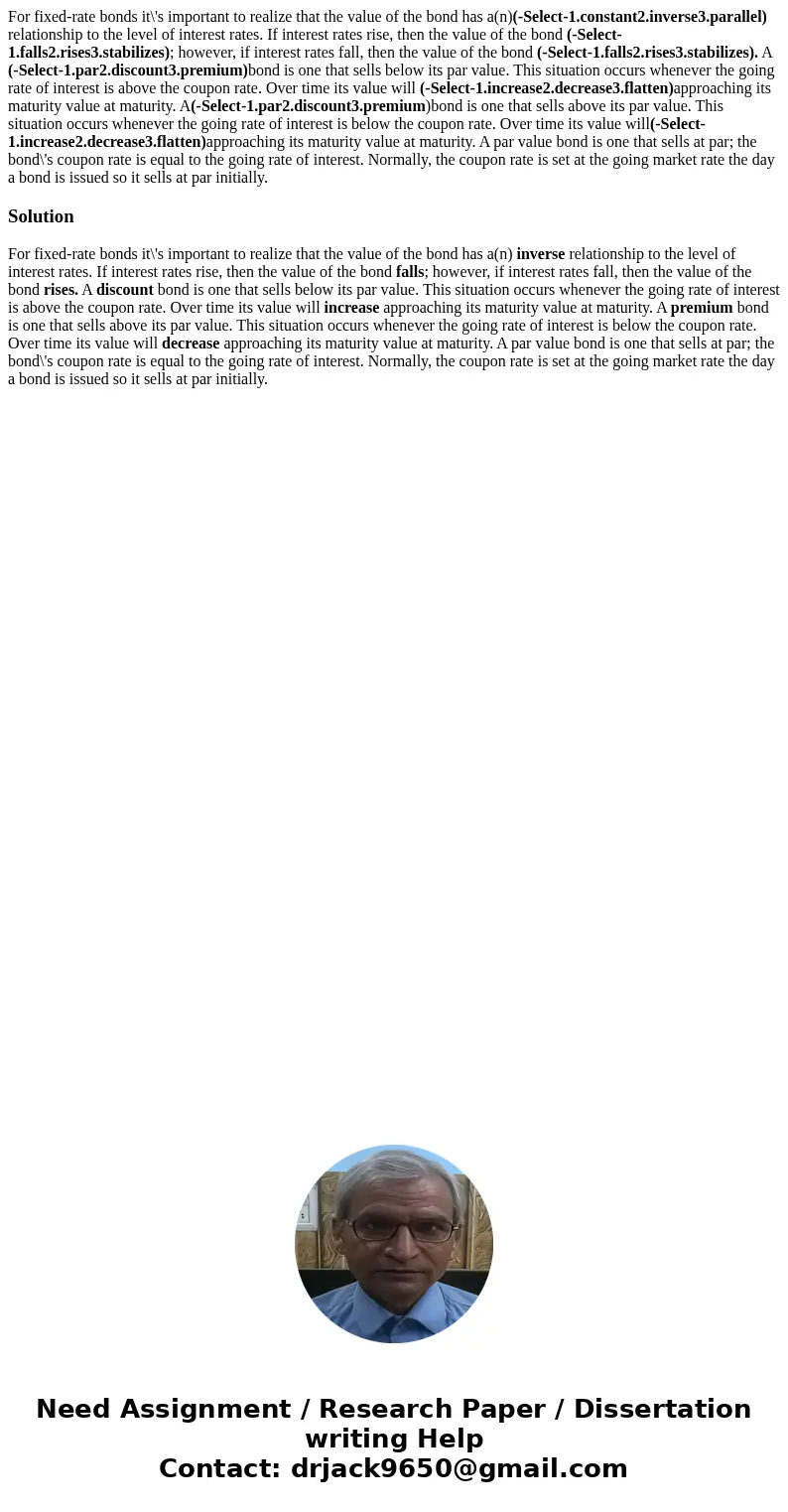 For fixed-rate bonds it\'s important to realize that the value of the bond has a(n)(-Select-1.constant2.inverse3.parallel) relationship to the level of interest For fixed-rate bonds it\'s important to realize that the value of the bond has a(n)(-Select-1.constant2.inverse3.parallel) relationship to the level of interest
