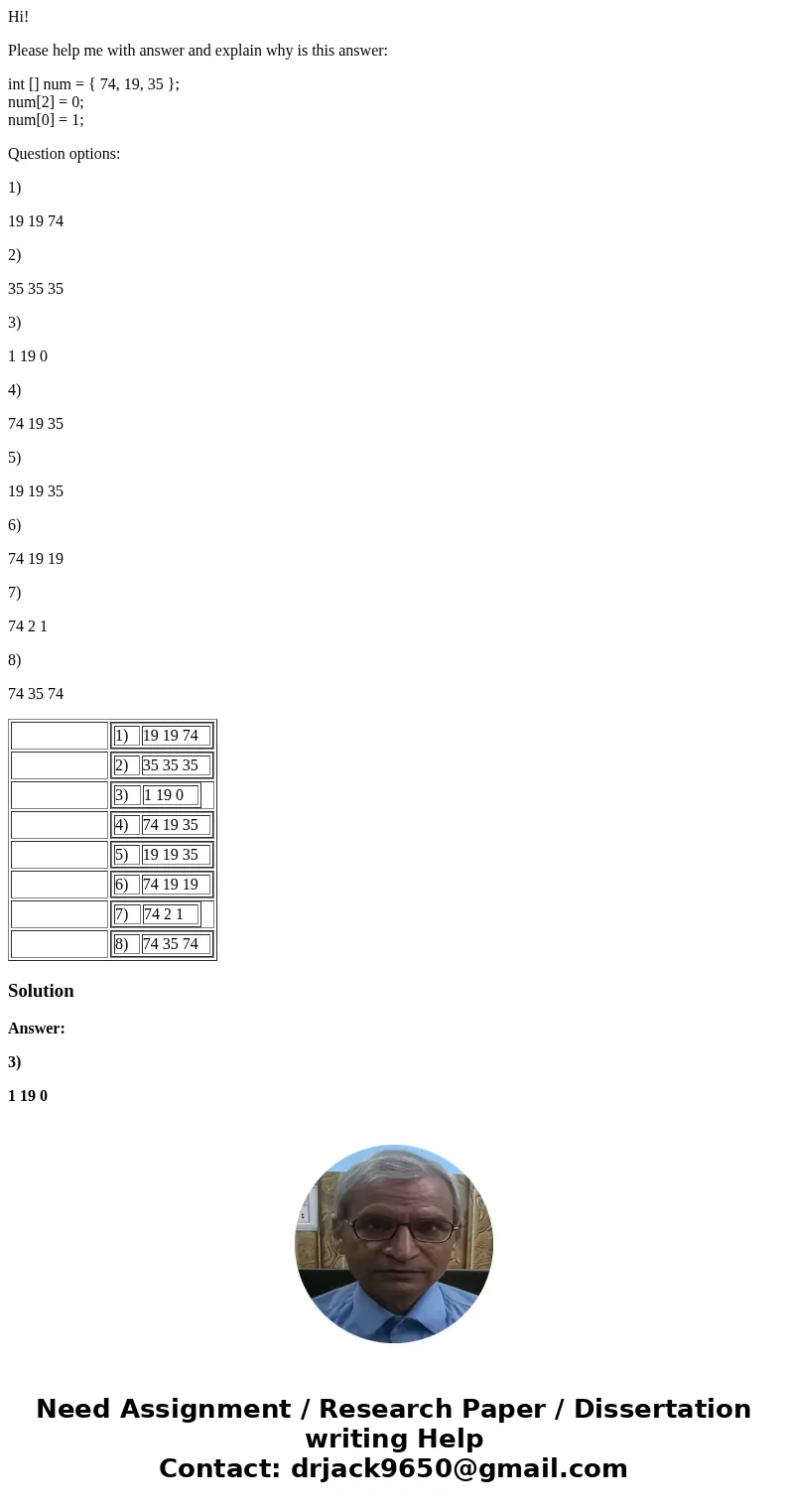 Hi! Please help me with answer and explain why is this answer: int [] num = { 74, 19, 35 }; num[2] = 0; num[0] = 1; Question options: 1) 19 19 74 2) 35 35 35 3)