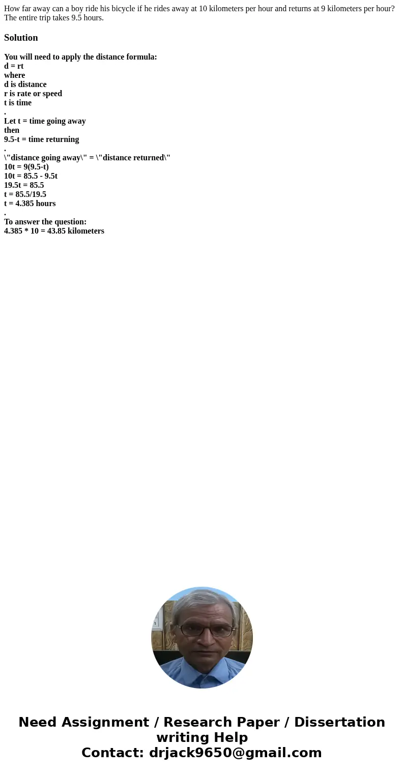 How far away can a boy ride his bicycle if he rides away at 10 kilometers per hour and returns at 9 kilometers per hour? The entire trip takes 9.5 hours.Solutio How far away can a boy ride his bicycle if he rides away at 10 kilometers per hour and returns at 9 kilometers per hour? The entire trip takes 9.5 hours.Solutio
