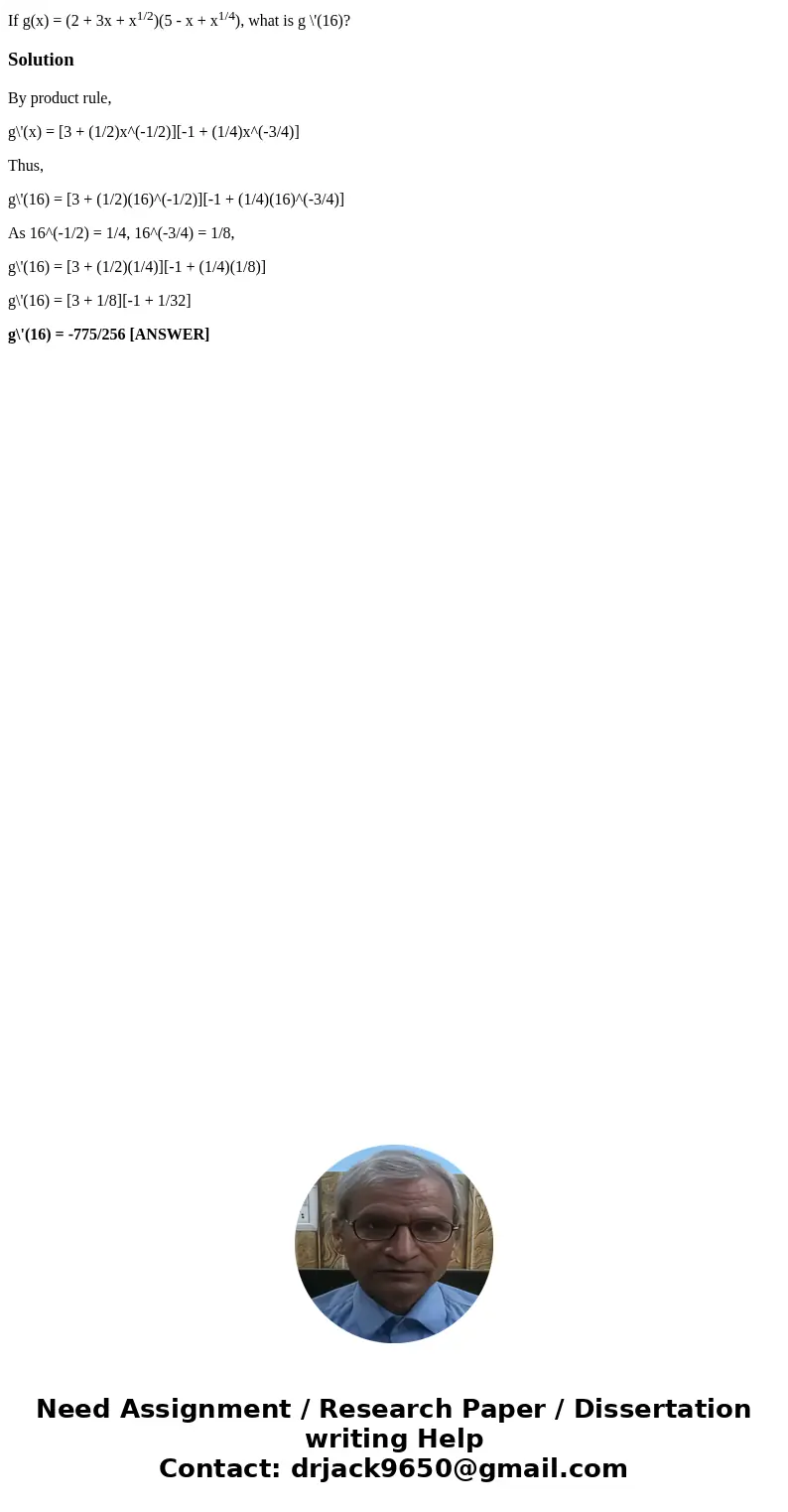 If g(x) = (2 + 3x + x1/2)(5 - x + x1/4), what is g \'(16)?SolutionBy product rule, g\'(x) = [3 + (1/2)x^(-1/2)][-1 + (1/4)x^(-3/4)] Thus, g\'(16) = [3 + (1/2)(1