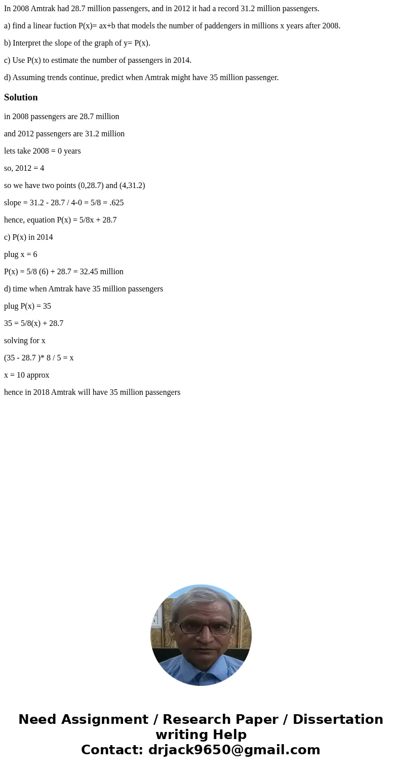 In 2008 Amtrak had 28.7 million passengers, and in 2012 it had a record 31.2 million passengers. a) find a linear fuction P(x)= ax+b that models the number of p In 2008 Amtrak had 28.7 million passengers, and in 2012 it had a record 31.2 million passengers. a) find a linear fuction P(x)= ax+b that models the number of p