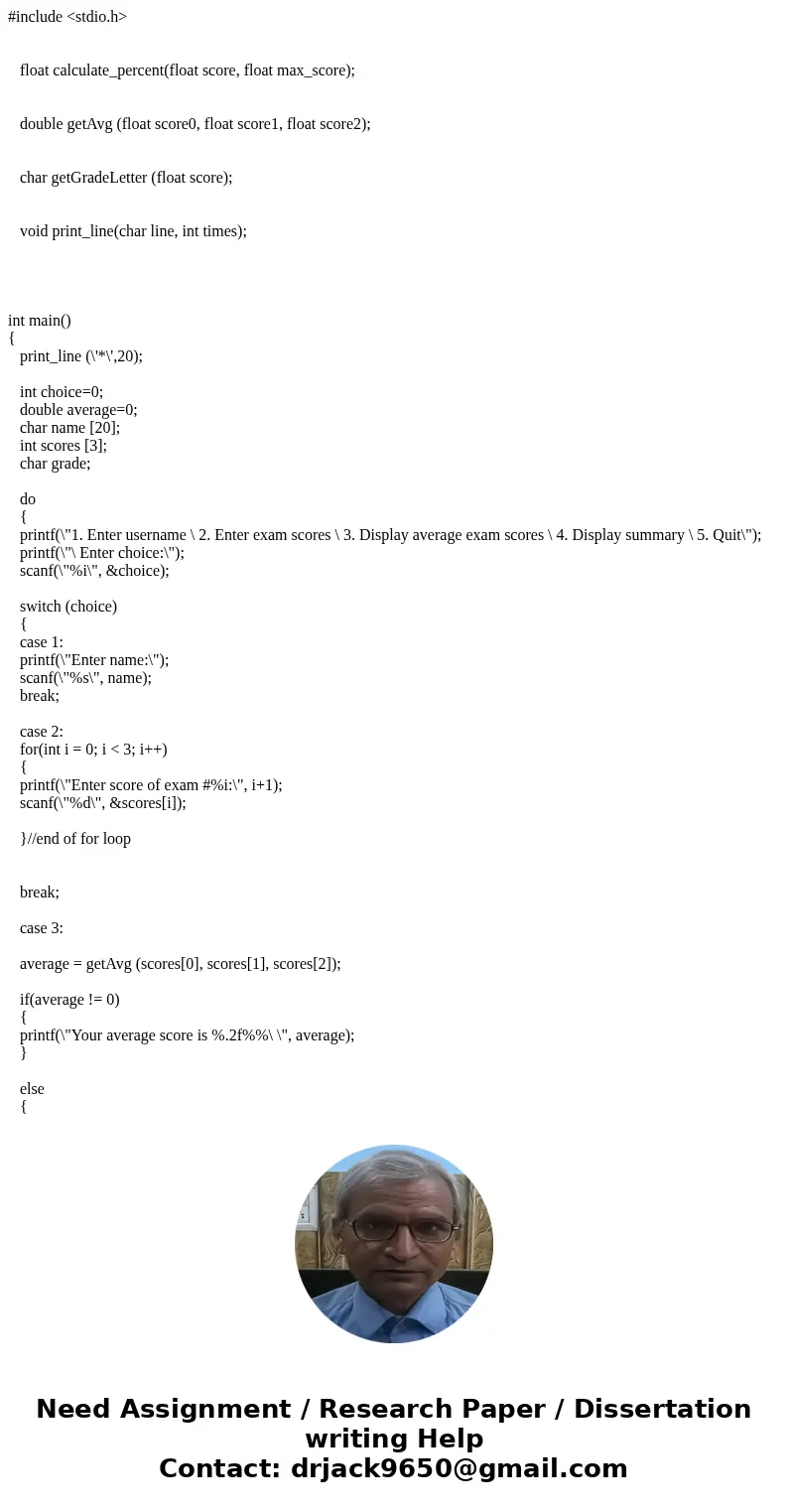 #include <stdio.h> float calculate_percent(float score, float max_score); double getAvg (float score0, float score1, float score2); char getGradeLetter (f #include <stdio.h> float calculate_percent(float score, float max_score); double getAvg (float score0, float score1, float score2); char getGradeLetter (f