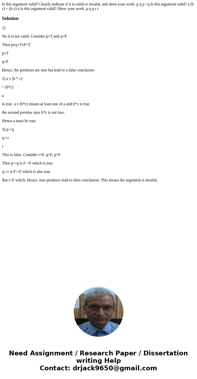 Is this argument valid? Clearly indicate if it is valid or invalid, and show your work. p q p ~q Is this argument valid? a (b c) ~ (b c) a Is this argument val  Is this argument valid? Clearly indicate if it is valid or invalid, and show your work. p q p ~q Is this argument valid? a (b c) ~ (b c) a Is this argument val