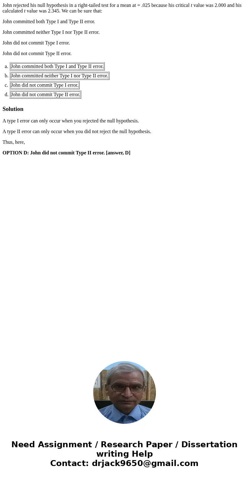 John rejected his null hypothesis in a right-tailed test for a mean at = .025 because his critical t value was 2.000 and his calculated t value was 2.345. We ca John rejected his null hypothesis in a right-tailed test for a mean at = .025 because his critical t value was 2.000 and his calculated t value was 2.345. We ca