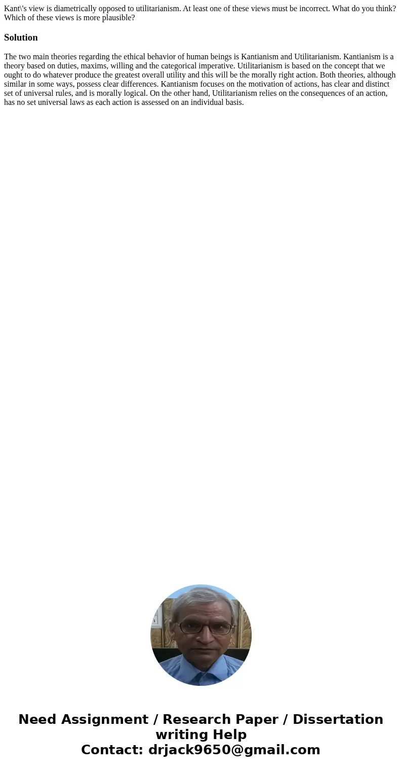 Kant\'s view is diametrically opposed to utilitarianism. At least one of these views must be incorrect. What do you think? Which of these views is more plausibl Kant\'s view is diametrically opposed to utilitarianism. At least one of these views must be incorrect. What do you think? Which of these views is more plausibl