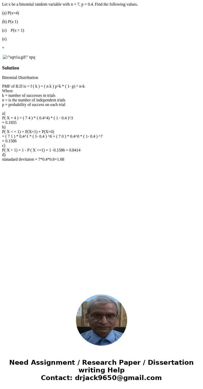 Let x be a binomial random variable with n = 7, p = 0.4. Find the following values. (a) P(x=4) (b) P(x 1) (c) P(x > 1) (e) = npq SolutionBinomial Distributio