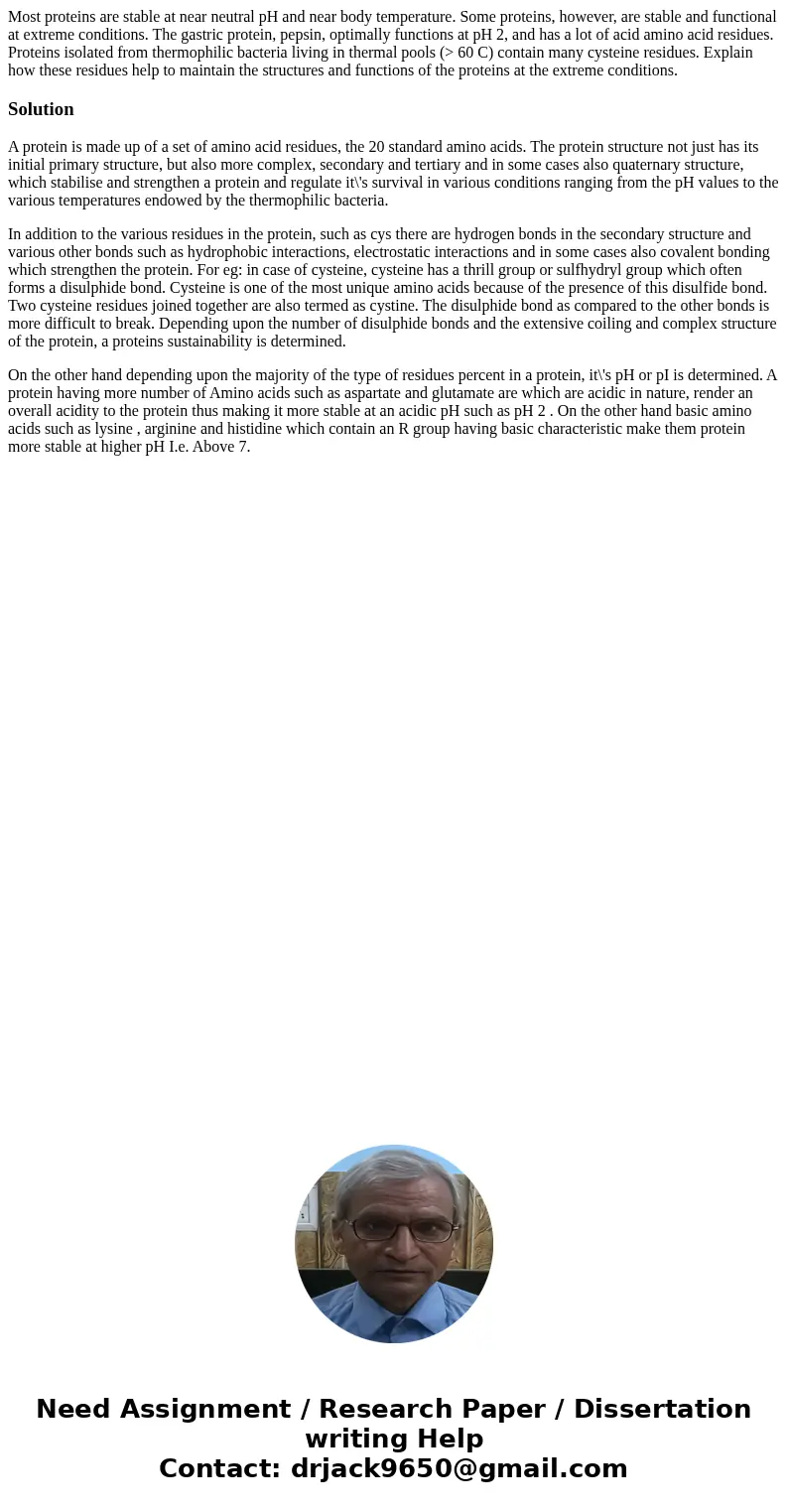 Most proteins are stable at near neutral pH and near body temperature. Some proteins, however, are stable and functional at extreme conditions. The gastric prot Most proteins are stable at near neutral pH and near body temperature. Some proteins, however, are stable and functional at extreme conditions. The gastric prot