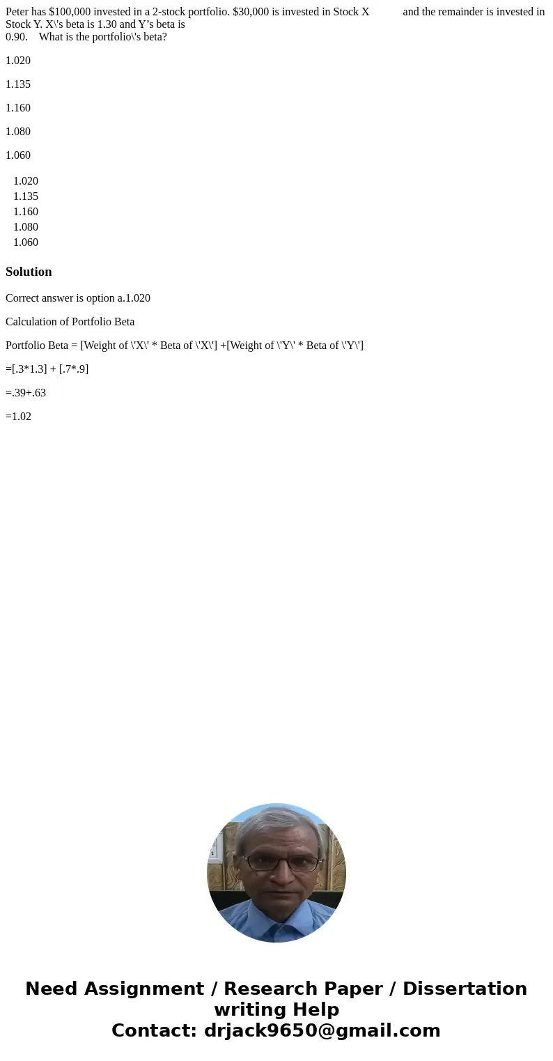 Peter has $100,000 invested in a 2-stock portfolio. $30,000 is invested in Stock X and the remainder is invested in Stock Y. X\'s beta is 1.30 and Y’s beta is 0 Peter has $100,000 invested in a 2-stock portfolio. $30,000 is invested in Stock X and the remainder is invested in Stock Y. X\'s beta is 1.30 and Y’s beta is 0
