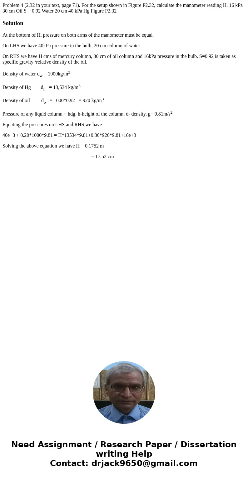 Problem 4 (2.32 in your text, page 71). For the setup shown in Figure P2.32, calculate the manometer reading H. 16 kPa 30 cm Oil S = 0.92 Water 20 cm 40 kPa Hg  Problem 4 (2.32 in your text, page 71). For the setup shown in Figure P2.32, calculate the manometer reading H. 16 kPa 30 cm Oil S = 0.92 Water 20 cm 40 kPa Hg