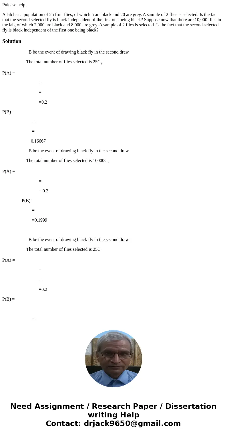 Pulease help! A lab has a population of 25 fruit flies, of which 5 are black and 20 are grey. A sample of 2 flies is selected. Is the fact that the second selec Pulease help! A lab has a population of 25 fruit flies, of which 5 are black and 20 are grey. A sample of 2 flies is selected. Is the fact that the second selec
