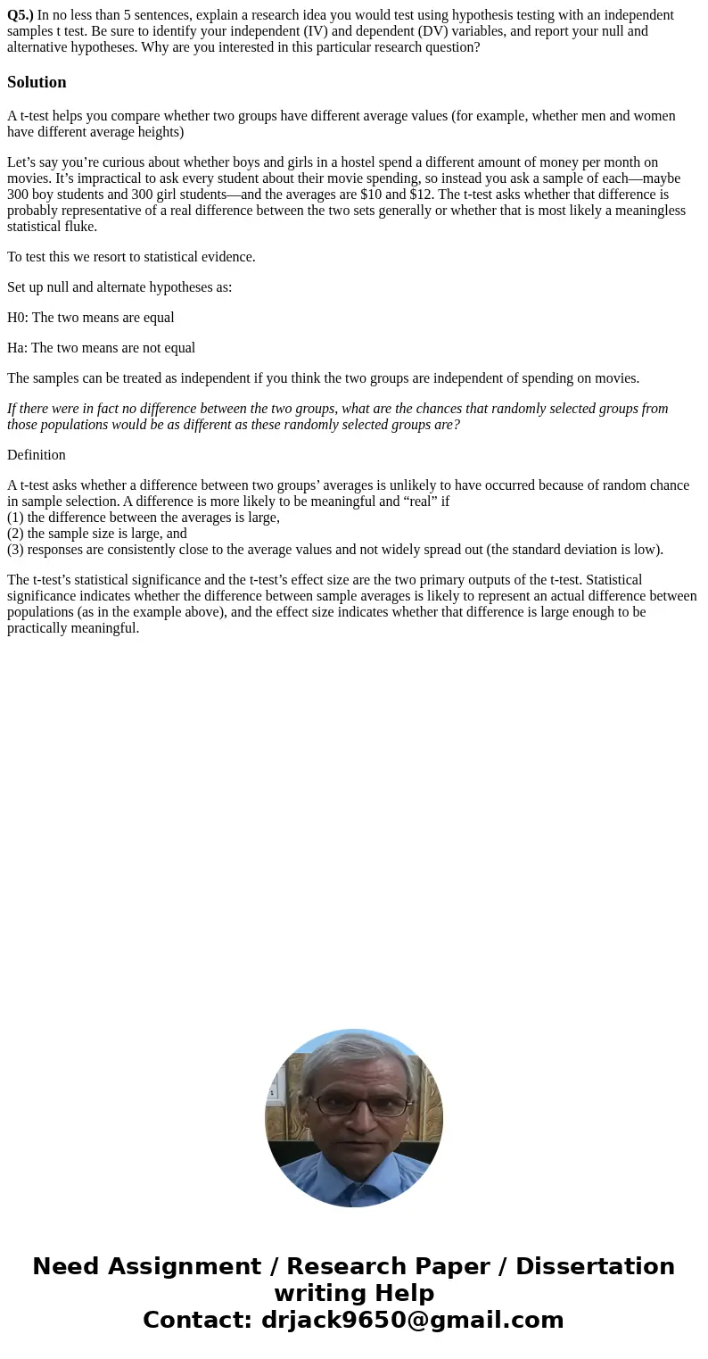Q5.) In no less than 5 sentences, explain a research idea you would test using hypothesis testing with an independent samples t test. Be sure to identify your i Q5.) In no less than 5 sentences, explain a research idea you would test using hypothesis testing with an independent samples t test. Be sure to identify your i
