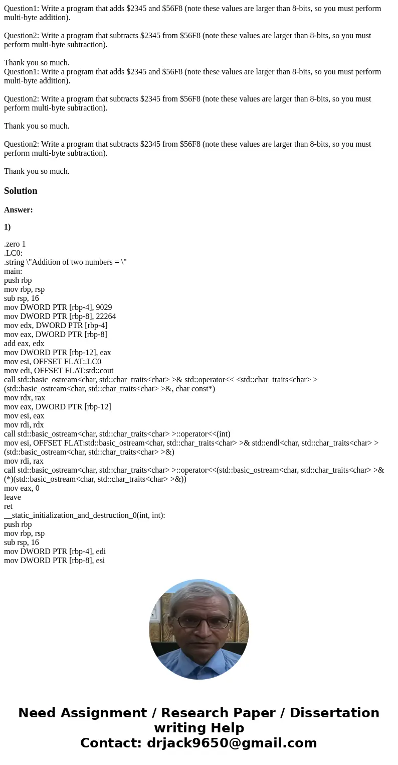 Question1: Write a program that adds $2345 and $56F8 (note these values are larger than 8-bits, so you must perform multi-byte addition). Question2: Write a pr  Question1: Write a program that adds $2345 and $56F8 (note these values are larger than 8-bits, so you must perform multi-byte addition). Question2: Write a pr