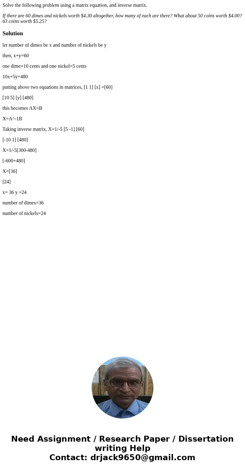 Solve the following problem using a matrix equation, and inverse matrix. If there are 60 dimes and nickels worth $4.30 altogether, how many of each are there? W Solve the following problem using a matrix equation, and inverse matrix. If there are 60 dimes and nickels worth $4.30 altogether, how many of each are there? W