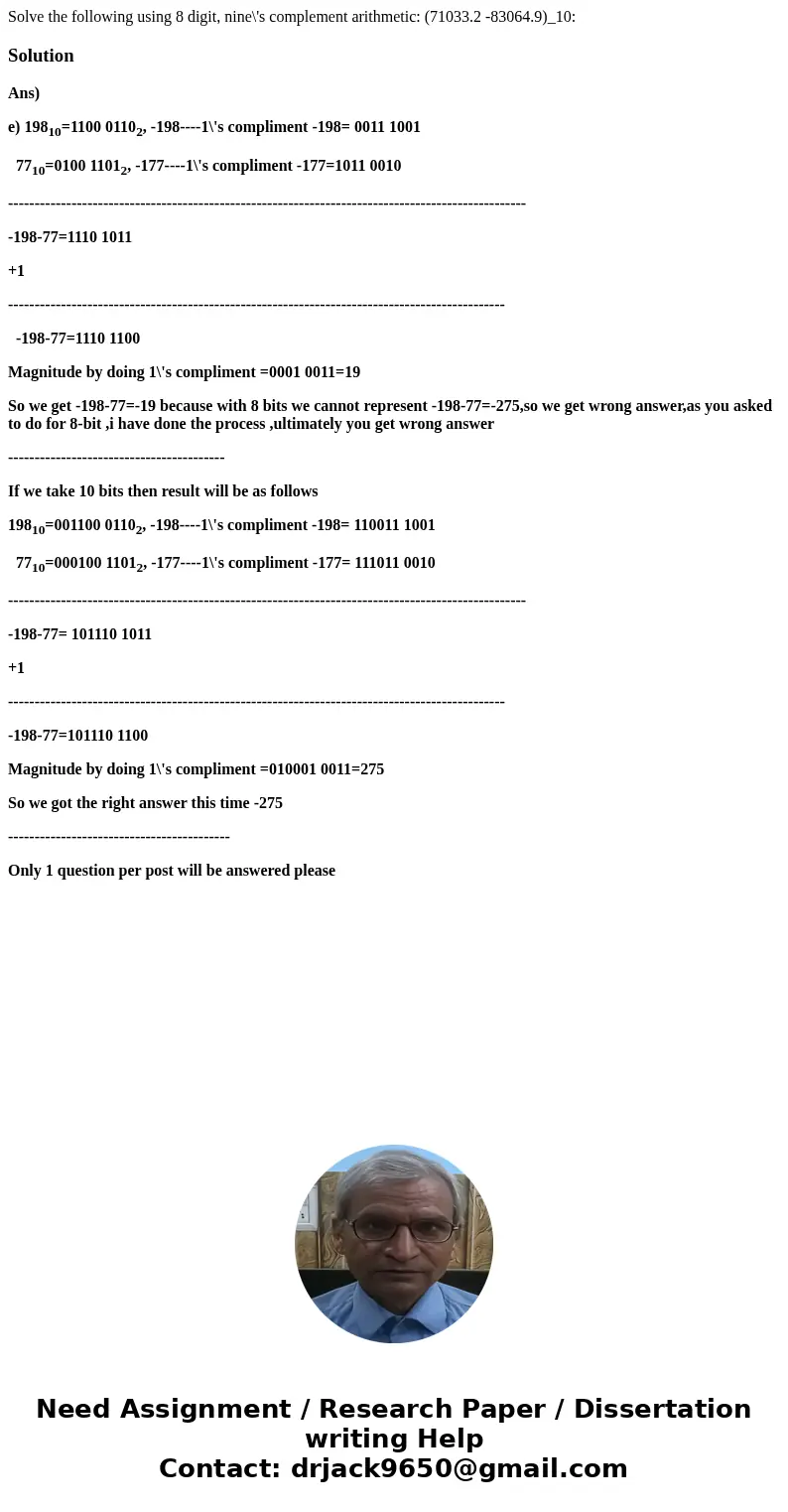 Solve the following using 8 digit, nine\'s complement arithmetic: (71033.2 -83064.9)_10:SolutionAns) e) 19810=1100 01102, -198----1\'s compliment -198= 0011 10  Solve the following using 8 digit, nine\'s complement arithmetic: (71033.2 -83064.9)_10:SolutionAns) e) 19810=1100 01102, -198----1\'s compliment -198= 0011 10