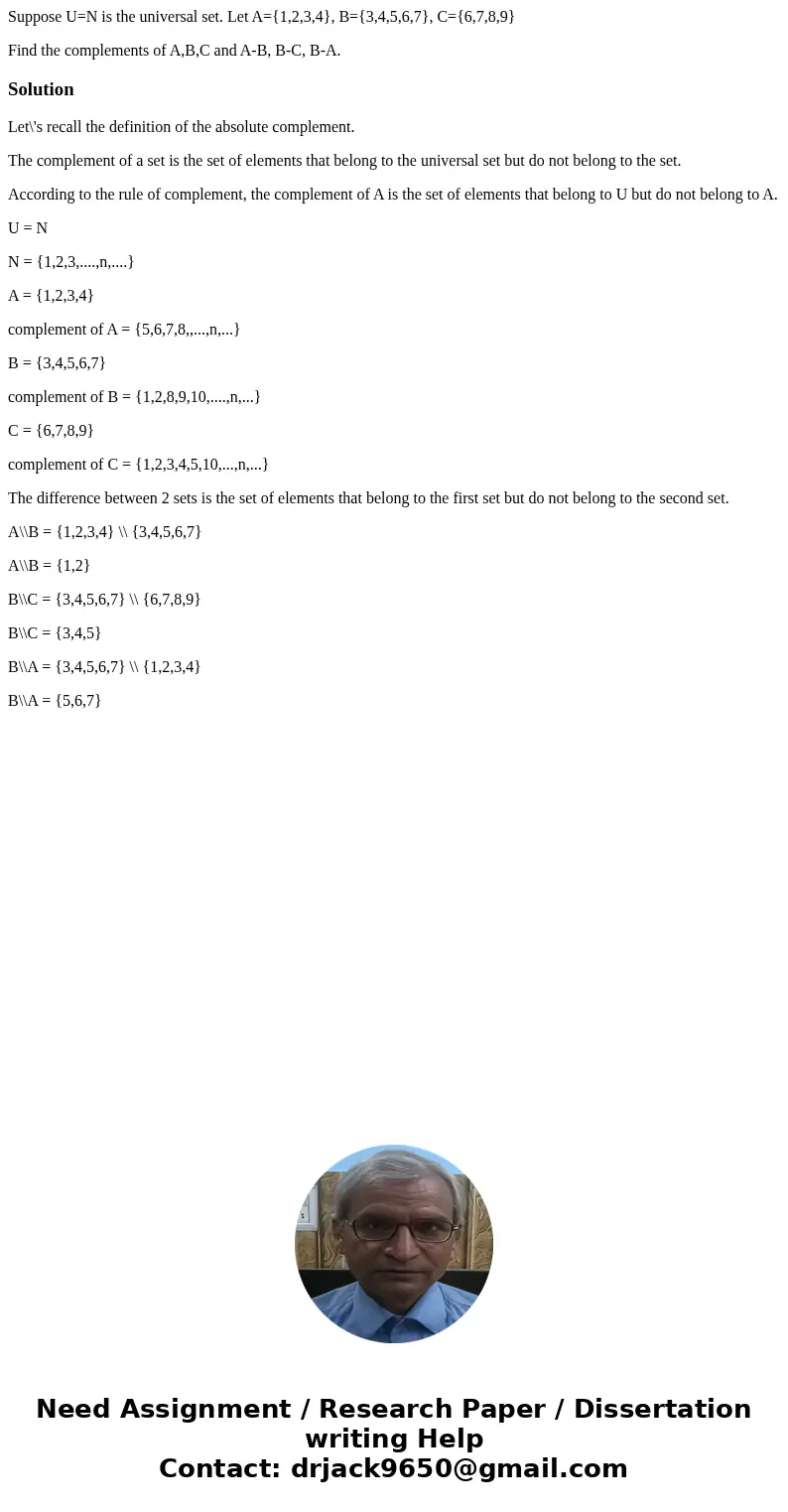 Suppose U=N is the universal set. Let A={1,2,3,4}, B={3,4,5,6,7}, C={6,7,8,9} Find the complements of A,B,C and A-B, B-C, B-A.SolutionLet\'s recall the definiti Suppose U=N is the universal set. Let A={1,2,3,4}, B={3,4,5,6,7}, C={6,7,8,9} Find the complements of A,B,C and A-B, B-C, B-A.SolutionLet\'s recall the definiti