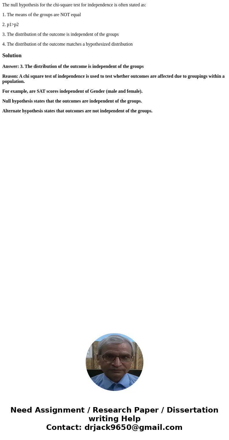 The null hypothesis for the chi-square test for independence is often stated as: 1. The means of the groups are NOT equal 2. p1>p2 3. The distribution of the The null hypothesis for the chi-square test for independence is often stated as: 1. The means of the groups are NOT equal 2. p1>p2 3. The distribution of the