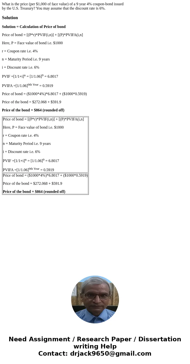 What is the price (per $1,000 of face value) of a 9 year 4% coupon-bond issued by the U.S. Treasury? You may assume that the discount rate is 6%.SolutionSolutio What is the price (per $1,000 of face value) of a 9 year 4% coupon-bond issued by the U.S. Treasury? You may assume that the discount rate is 6%.SolutionSolutio