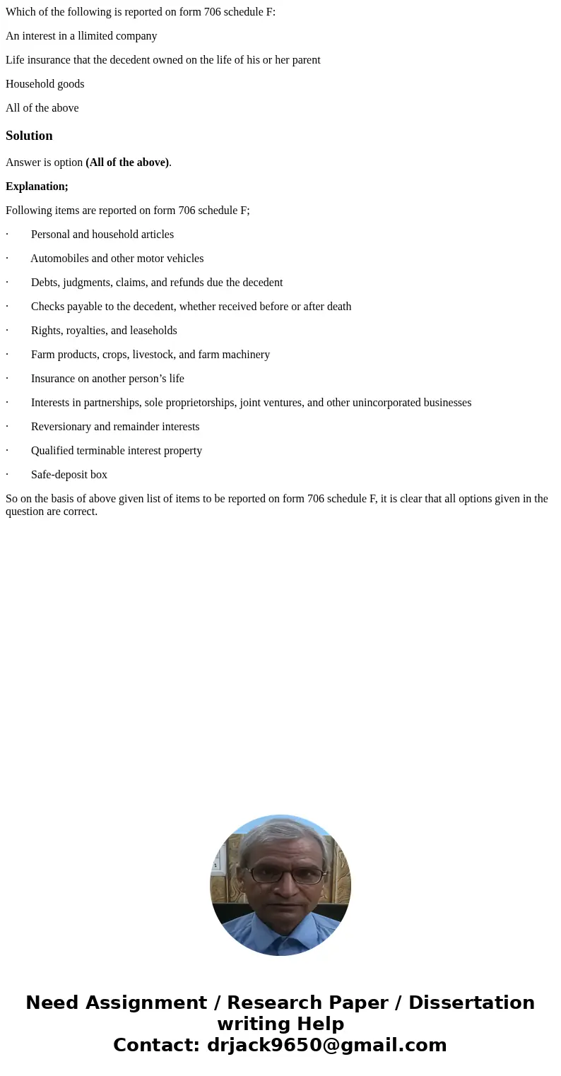 Which of the following is reported on form 706 schedule F: An interest in a llimited company Life insurance that the decedent owned on the life of his or her pa Which of the following is reported on form 706 schedule F: An interest in a llimited company Life insurance that the decedent owned on the life of his or her pa