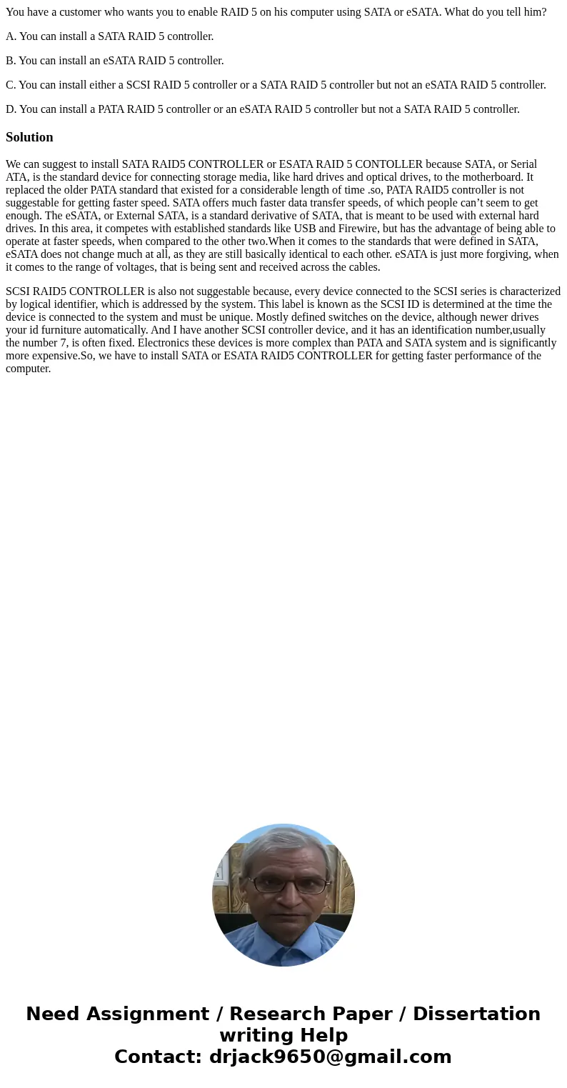You have a customer who wants you to enable RAID 5 on his computer using SATA or eSATA. What do you tell him? A. You can install a SATA RAID 5 controller. B. Yo