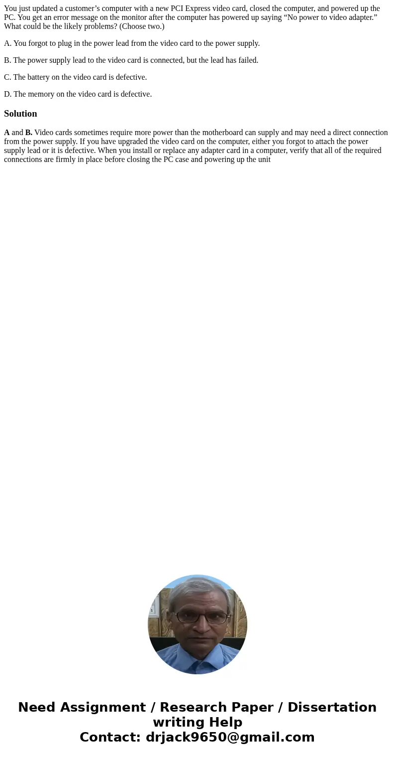 You just updated a customer’s computer with a new PCI Express video card, closed the computer, and powered up the PC. You get an error message on the monitor af You just updated a customer’s computer with a new PCI Express video card, closed the computer, and powered up the PC. You get an error message on the monitor af