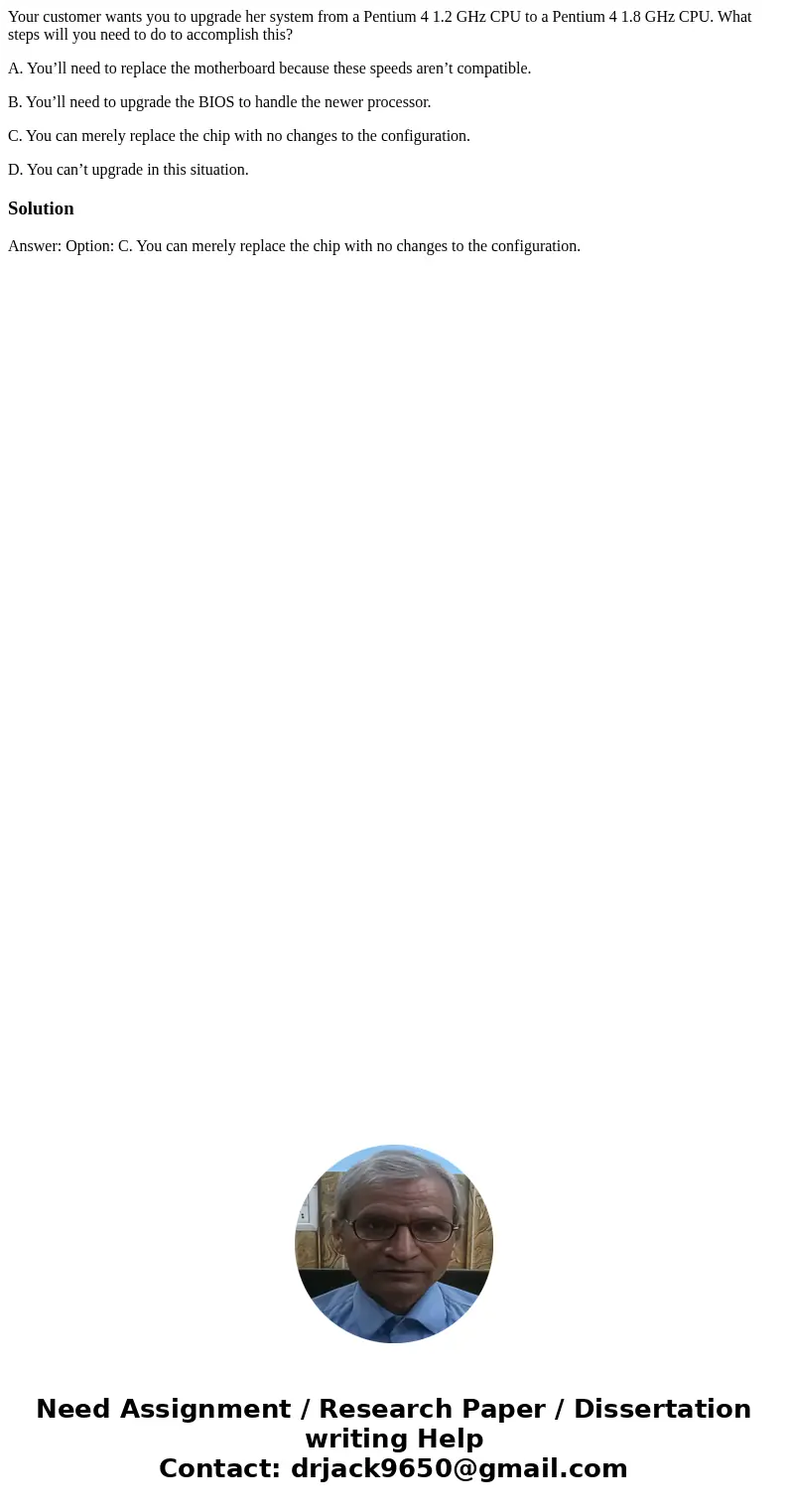 Your customer wants you to upgrade her system from a Pentium 4 1.2 GHz CPU to a Pentium 4 1.8 GHz CPU. What steps will you need to do to accomplish this? A. You Your customer wants you to upgrade her system from a Pentium 4 1.2 GHz CPU to a Pentium 4 1.8 GHz CPU. What steps will you need to do to accomplish this? A. You