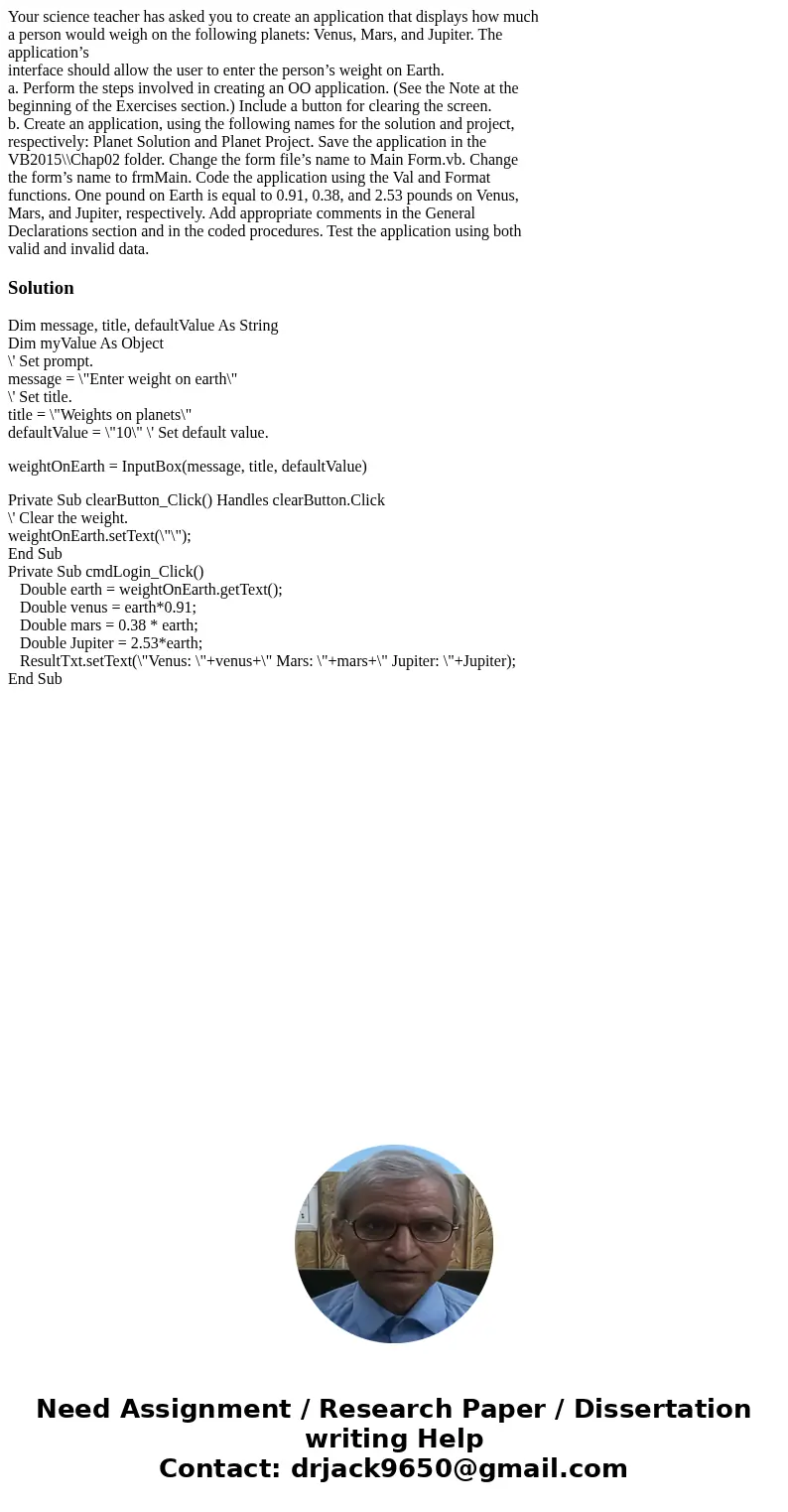 Your science teacher has asked you to create an application that displays how much a person would weigh on the following planets: Venus, Mars, and Jupiter. The  Your science teacher has asked you to create an application that displays how much a person would weigh on the following planets: Venus, Mars, and Jupiter. The
