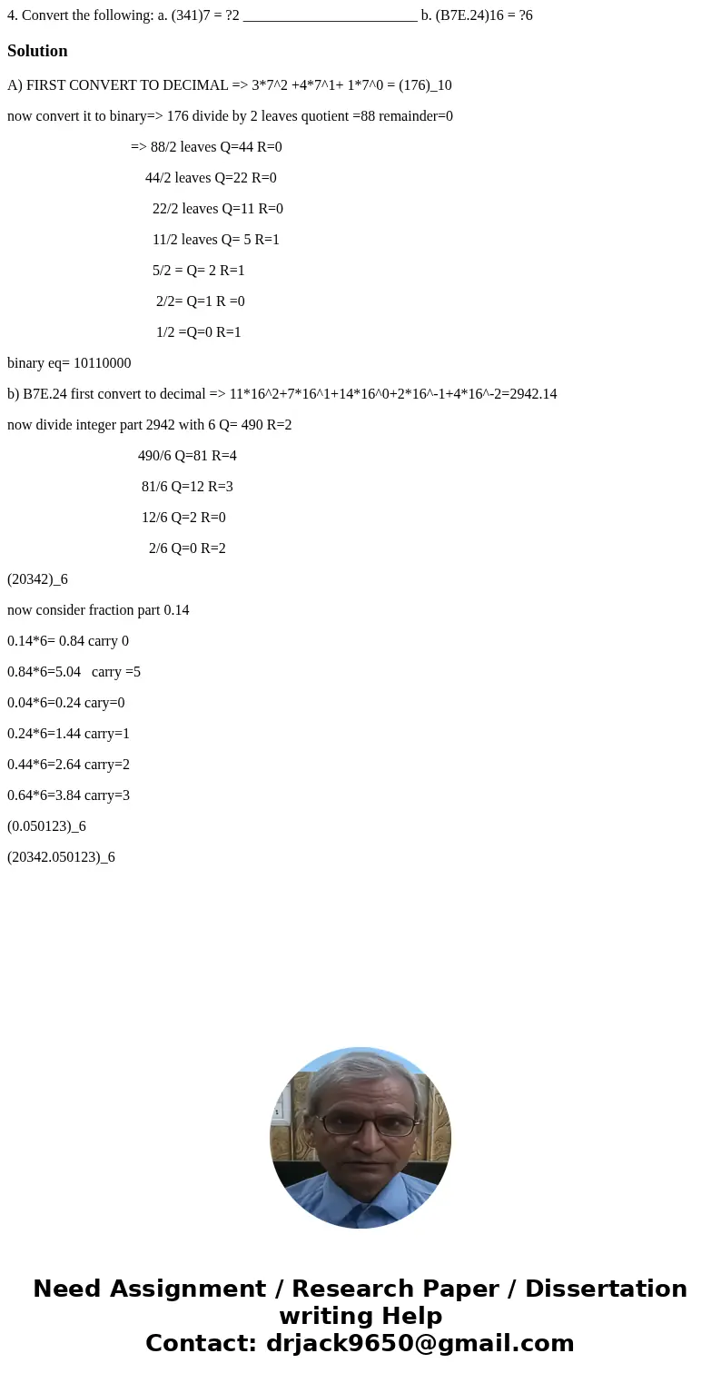 4. Convert the following: a. (341)7 = ?2 ________________________ b. (B7E.24)16 = ?6SolutionA) FIRST CONVERT TO DECIMAL => 3*7^2 +4*7^1+ 1*7^0 = (176)_10 now 4. Convert the following: a. (341)7 = ?2 ________________________ b. (B7E.24)16 = ?6SolutionA) FIRST CONVERT TO DECIMAL => 3*7^2 +4*7^1+ 1*7^0 = (176)_10 now