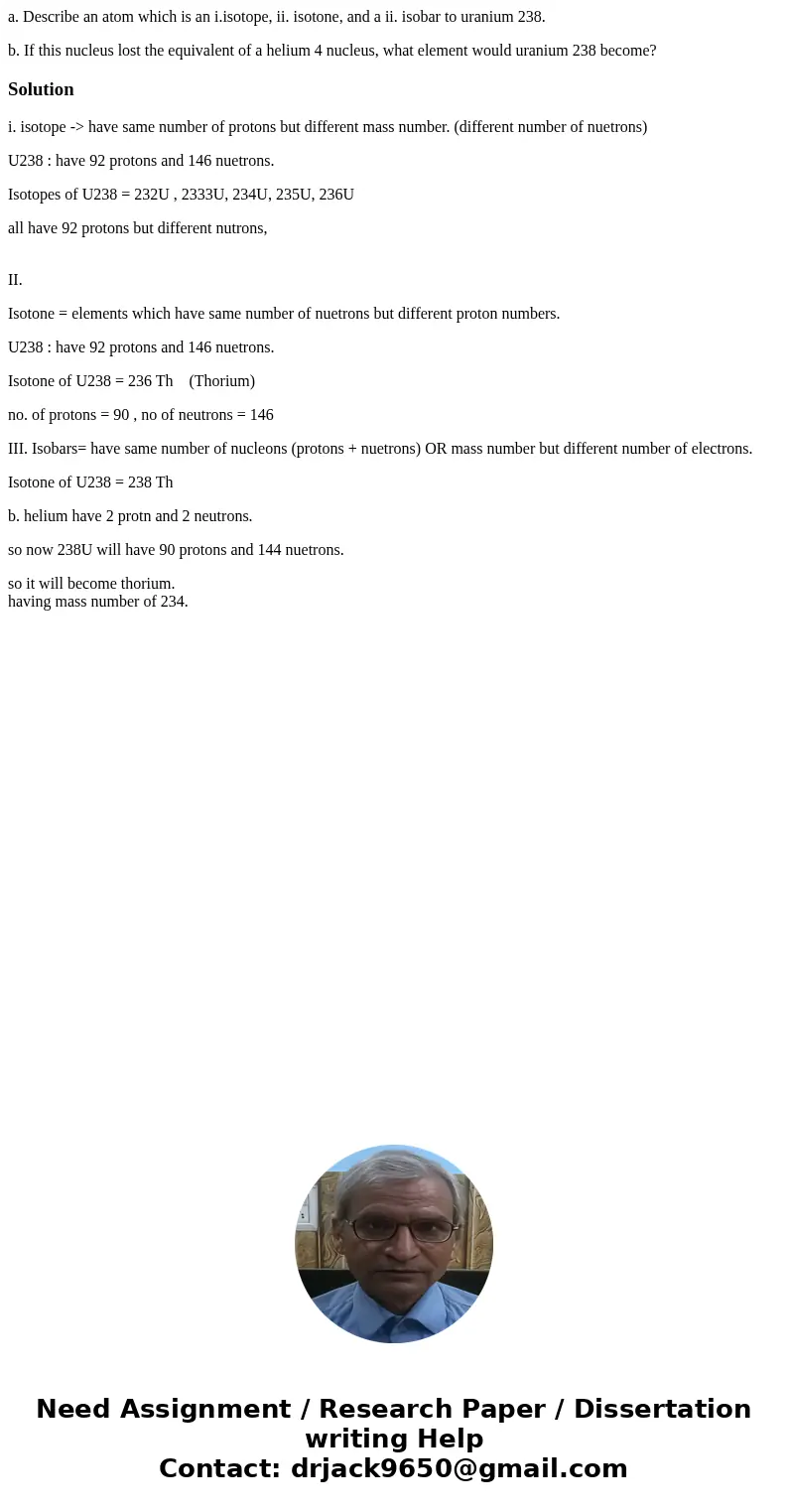 a. Describe an atom which is an i.isotope, ii. isotone, and a ii. isobar to uranium 238. b. If this nucleus lost the equivalent of a helium 4 nucleus, what elem a. Describe an atom which is an i.isotope, ii. isotone, and a ii. isobar to uranium 238. b. If this nucleus lost the equivalent of a helium 4 nucleus, what elem