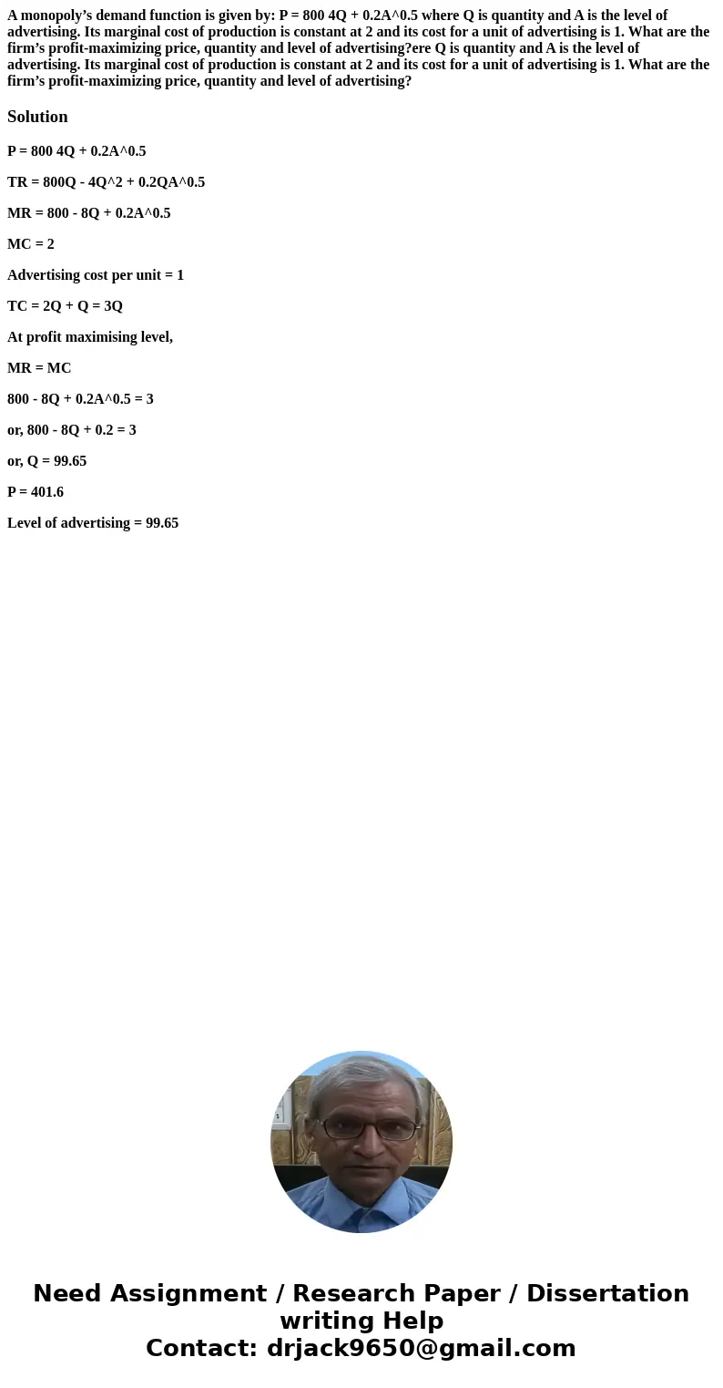 A monopoly’s demand function is given by: P = 800 4Q + 0.2A^0.5 where Q is quantity and A is the level of advertising. Its marginal cost of production is consta A monopoly’s demand function is given by: P = 800 4Q + 0.2A^0.5 where Q is quantity and A is the level of advertising. Its marginal cost of production is consta