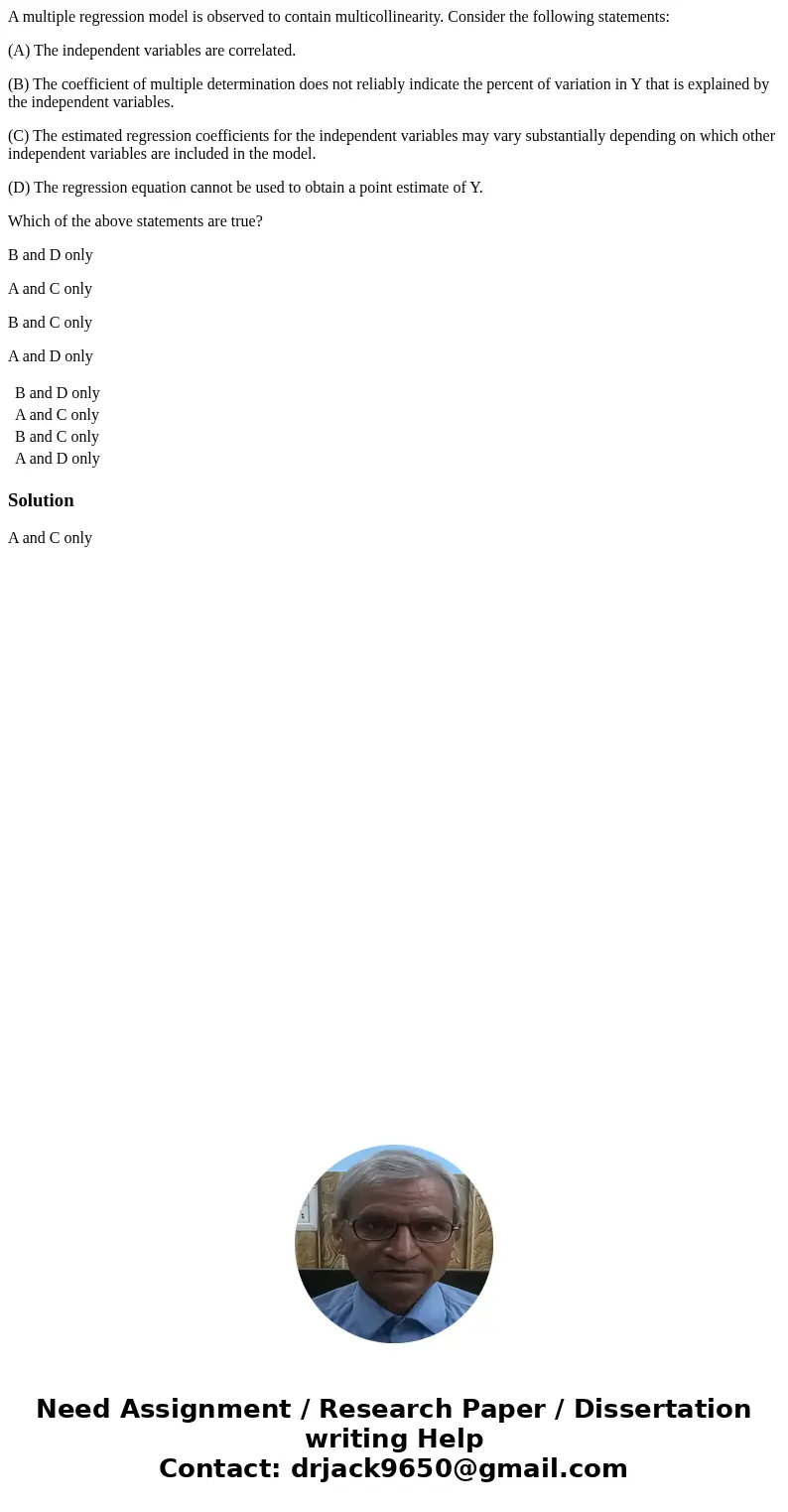 A multiple regression model is observed to contain multicollinearity. Consider the following statements: (A) The independent variables are correlated. (B) The c A multiple regression model is observed to contain multicollinearity. Consider the following statements: (A) The independent variables are correlated. (B) The c