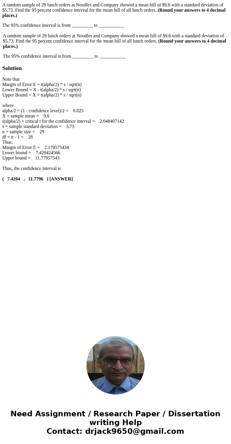 A random sample of 29 lunch orders at Noodles and Company showed a mean bill of $9.6 with a standard deviation of $5.73. Find the 95 percent confidence interval A random sample of 29 lunch orders at Noodles and Company showed a mean bill of $9.6 with a standard deviation of $5.73. Find the 95 percent confidence interval