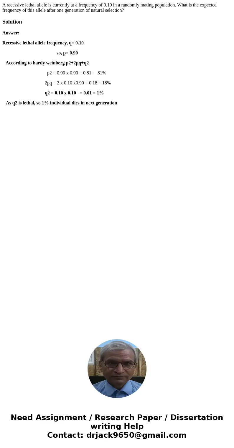A recessive lethal allele is currently at a frequency of 0.10 in a randomly mating population. What is the expected frequency of this allele after one generatio A recessive lethal allele is currently at a frequency of 0.10 in a randomly mating population. What is the expected frequency of this allele after one generatio