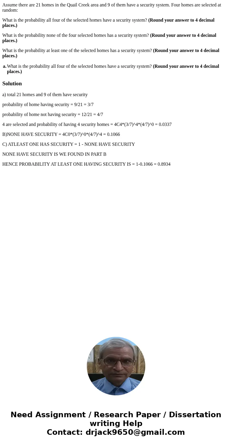Assume there are 21 homes in the Quail Creek area and 9 of them have a security system. Four homes are selected at random: What is the probability all four of t Assume there are 21 homes in the Quail Creek area and 9 of them have a security system. Four homes are selected at random: What is the probability all four of t