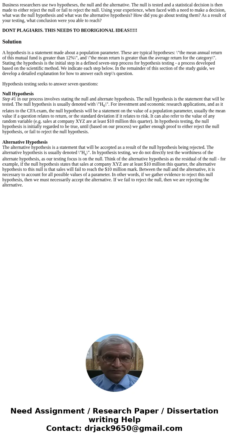 Business researchers use two hypotheses, the null and the alternative. The null is tested and a statistical decision is then made to either reject the null or f Business researchers use two hypotheses, the null and the alternative. The null is tested and a statistical decision is then made to either reject the null or f